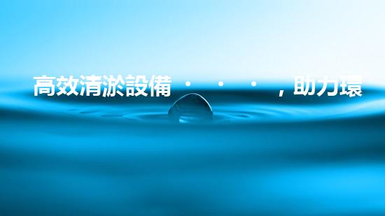 高效清淤設備，助力環(huán)保工程新篇章